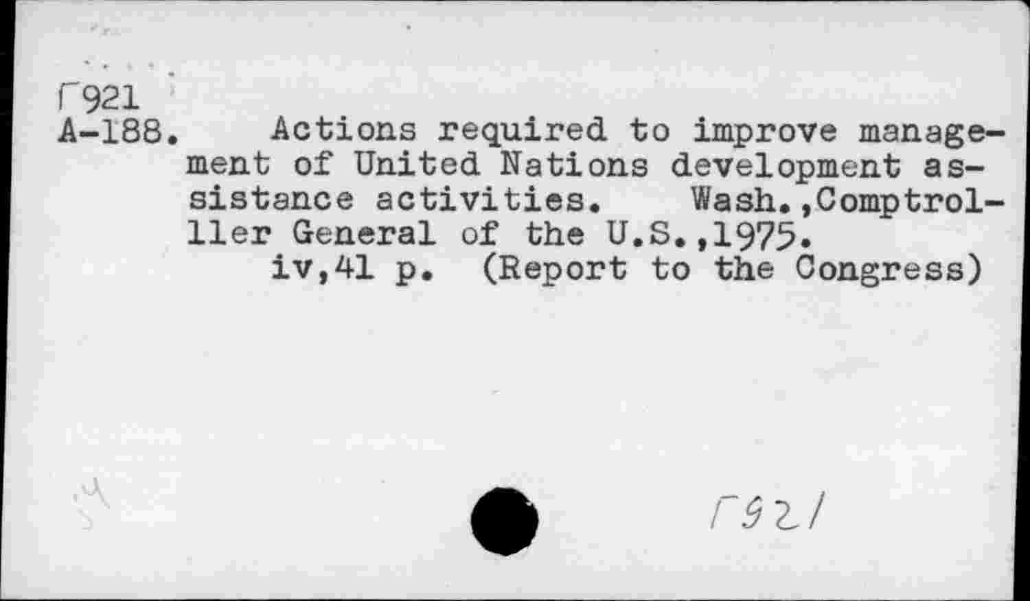 ﻿r 921
A-188. Actions required to improve management of United Nations development assistance activities.	Wash.,Comptrol-
ller General of the U.S.,1975» iv,41 p. (Report to the Congress)